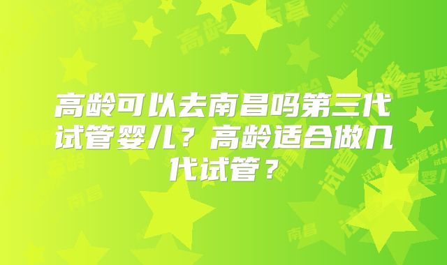 高龄可以去南昌吗第三代试管婴儿?高龄适合做几代试管?