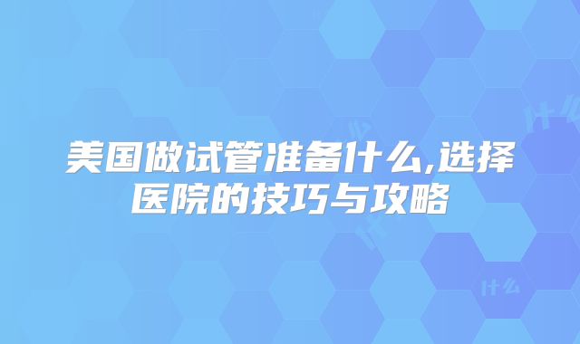 美国做试管准备什么,选择医院的技巧与攻略