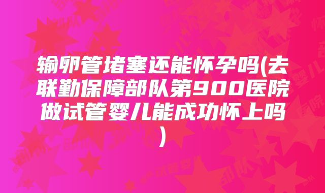 输卵管堵塞还能怀孕吗(去联勤保障部队第900医院做试管婴儿能成功怀上吗)