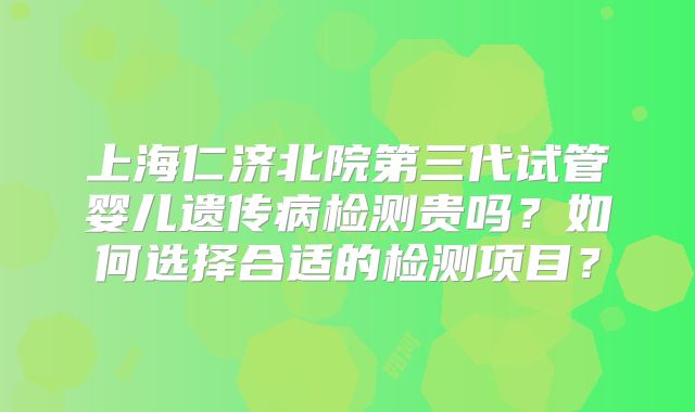 上海仁济北院第三代试管婴儿遗传病检测贵吗?如何选择合适的检测项目?
