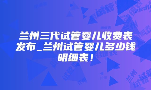 兰州三代试管婴儿收费表发布_兰州试管婴儿多少钱明细表！