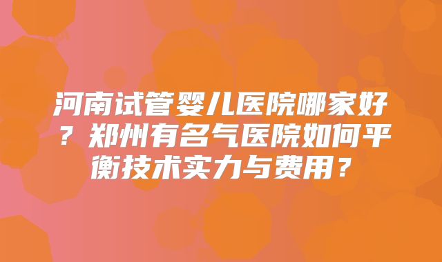 河南试管婴儿医院哪家好？郑州有名气医院如何平衡技术实力与费用？
