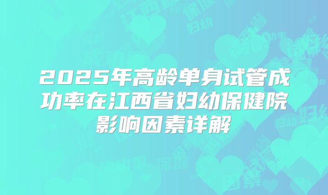 2025年高龄单身试管成功率在江西省妇幼保健院影响因素详解