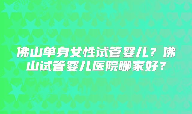 佛山单身女性试管婴儿?佛山试管婴儿医院哪家好?
