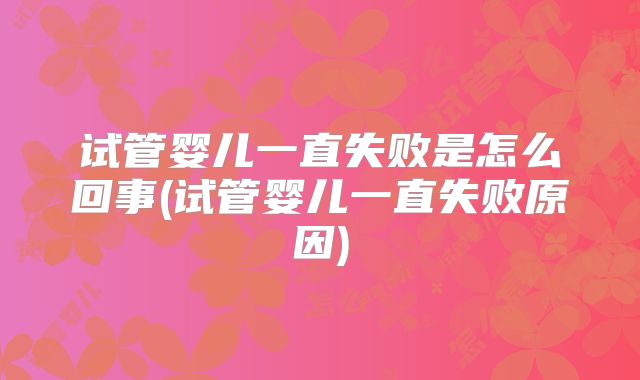 试管婴儿一直失败是怎么回事(试管婴儿一直失败原因)