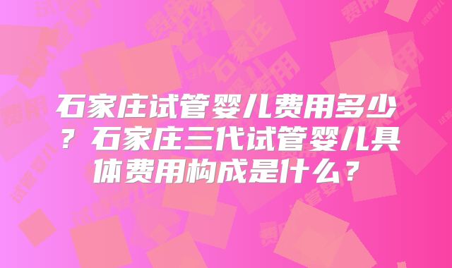 石家庄试管婴儿费用多少?石家庄三代试管婴儿具体费用构成是什么?