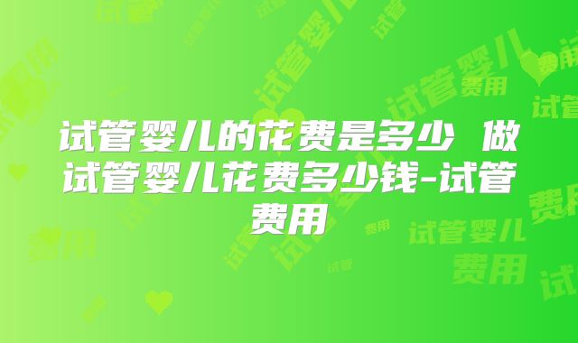 试管婴儿的花费是多少 做试管婴儿花费多少钱-试管费用
