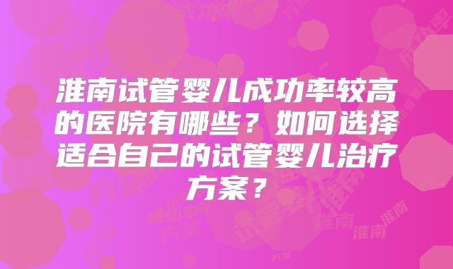 淮南试管婴儿成功率较高的医院有哪些?如何选择适合自己的试管婴儿治疗方案?
