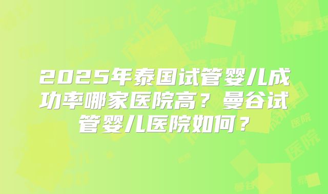 2025年泰国试管婴儿成功率哪家医院高?曼谷试管婴儿医院如何?