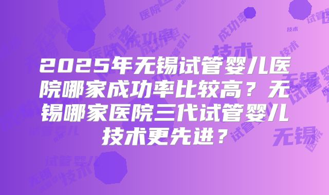2025年无锡试管婴儿医院哪家成功率比较高？无锡哪家医院三代试管婴儿技术更先进？