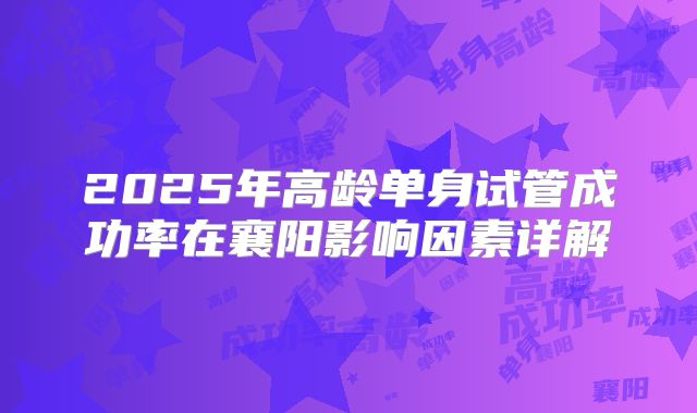 2025年高龄单身试管成功率在襄阳影响因素详解