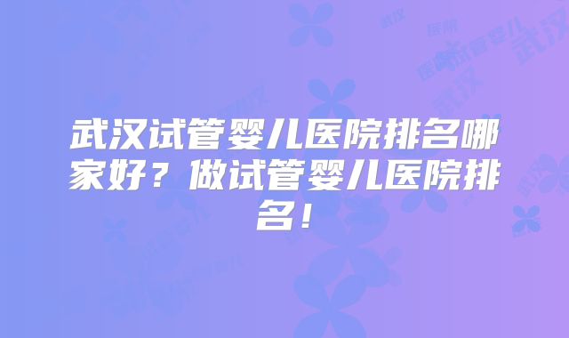 武汉试管婴儿医院排名哪家好?做试管婴儿医院排名!