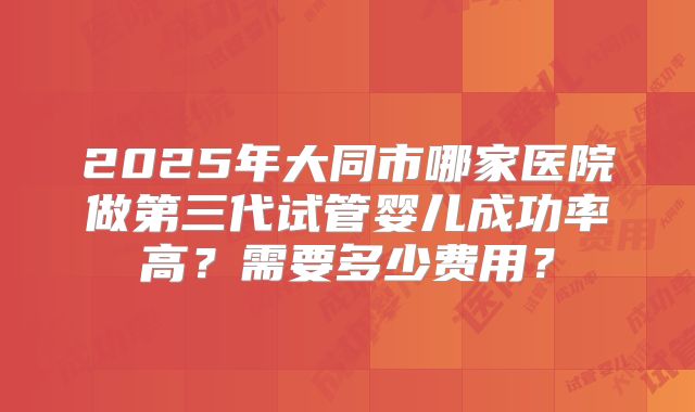 2025年大同市哪家医院做第三代试管婴儿成功率高？需要多少费用？