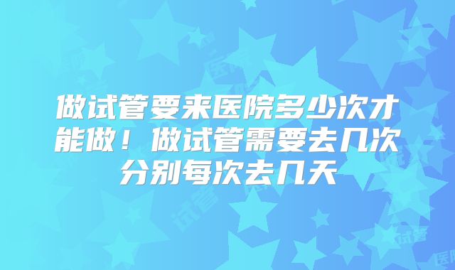 做试管要来医院多少次才能做!做试管需要去几次分别每次去几天