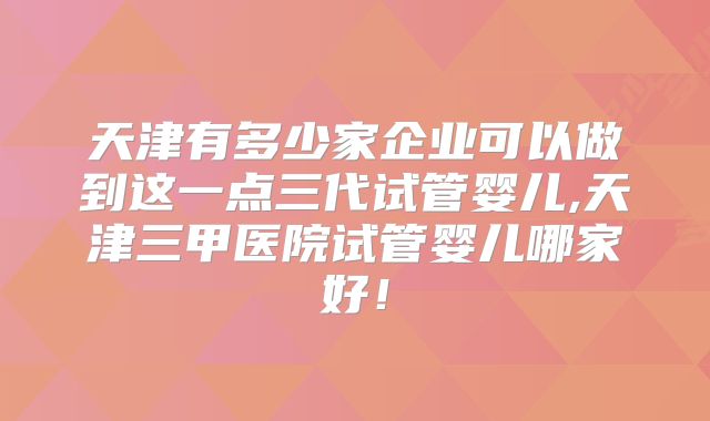天津有多少家企业可以做到这一点三代试管婴儿,天津三甲医院试管婴儿哪家好！