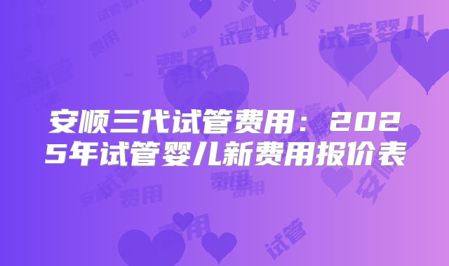 安顺三代试管费用:2025年试管婴儿新费用报价表