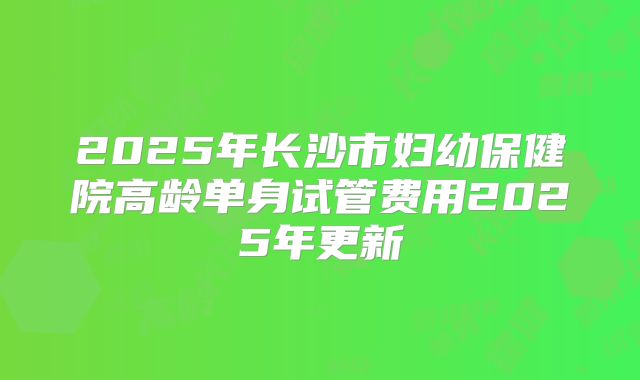 2025年长沙市妇幼保健院高龄单身试管费用2025年更新