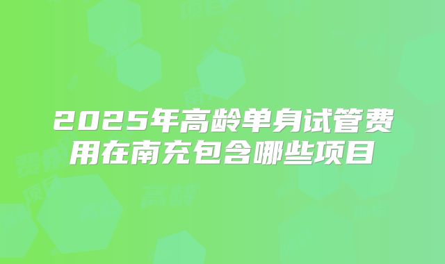 2025年高龄单身试管费用在南充包含哪些项目