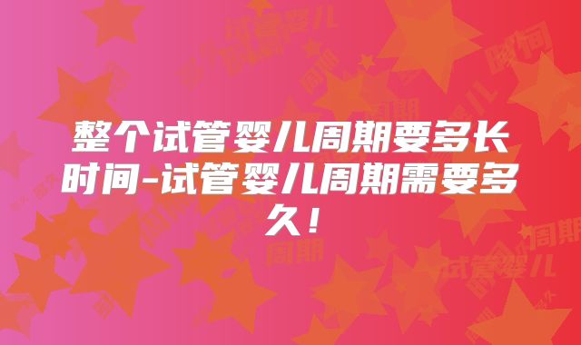 整个试管婴儿周期要多长时间-试管婴儿周期需要多久！