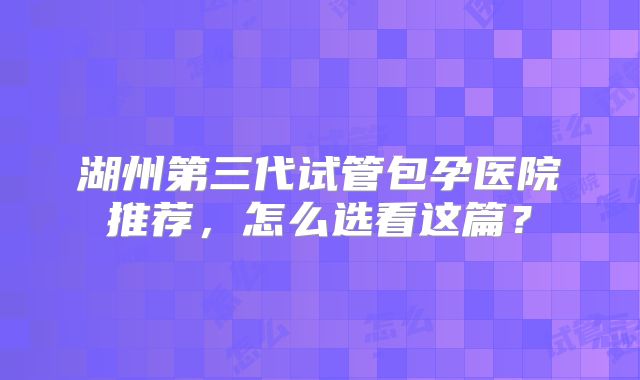 湖州第三代试管包孕医院推荐,怎么选看这篇?
