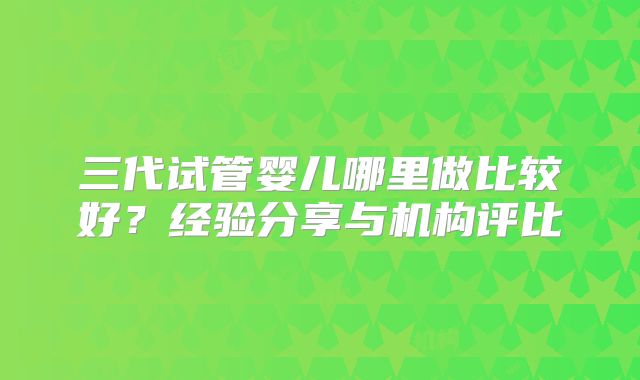 三代试管婴儿哪里做比较好?经验分享与机构评比
