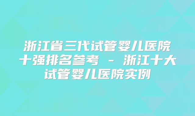 浙江省三代试管婴儿医院十强排名参考 - 浙江十大试管婴儿医院实例
