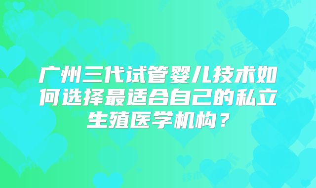 广州三代试管婴儿技术如何选择最适合自己的私立生殖医学机构？