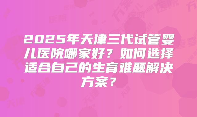 2025年天津三代试管婴儿医院哪家好?如何选择适合自己的生育难题解决方案?