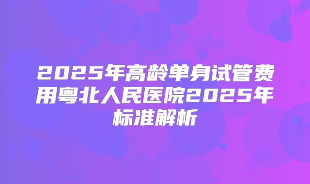 2025年高龄单身试管费用粤北人民医院2025年标准解析