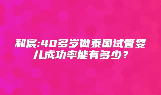 和宸:40多岁做泰国试管婴儿成功率能有多少?
