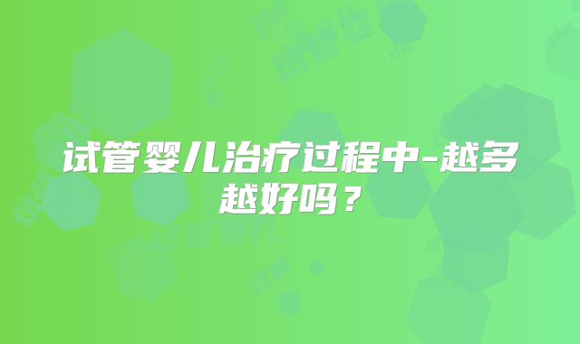 试管婴儿治疗过程中-越多越好吗？