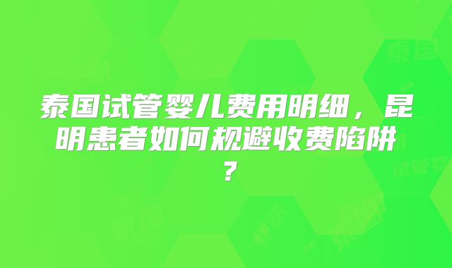 泰国试管婴儿费用明细,昆明患者如何规避收费陷阱?