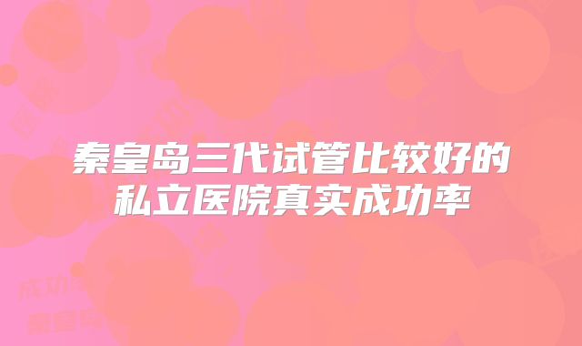 秦皇岛三代试管比较好的私立医院真实成功率