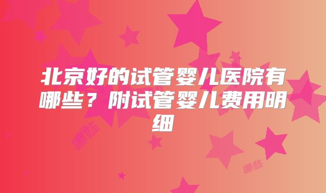 北京好的试管婴儿医院有哪些?附试管婴儿费用明细