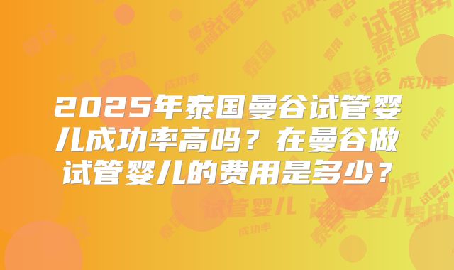 2025年泰国曼谷试管婴儿成功率高吗?在曼谷做试管婴儿的费用是多少?