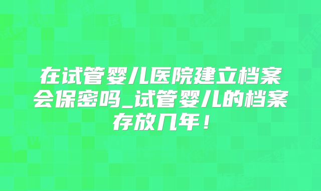 在试管婴儿医院建立档案会保密吗_试管婴儿的档案存放几年!