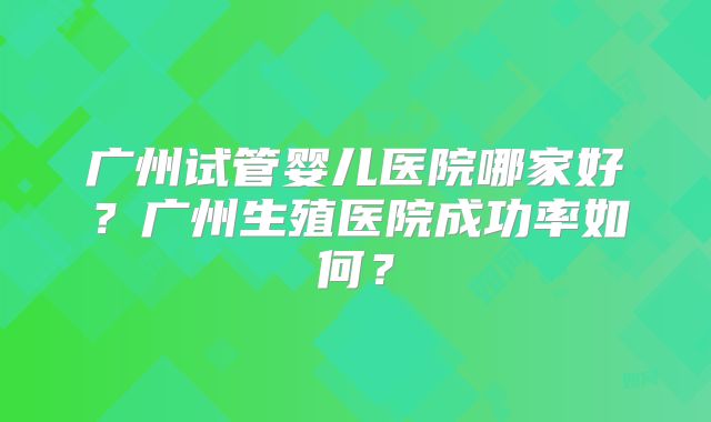 广州试管婴儿医院哪家好？广州生殖医院成功率如何？