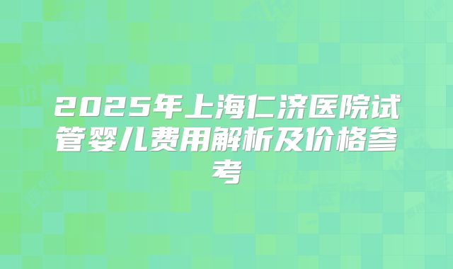 2025年上海仁济医院试管婴儿费用解析及价格参考