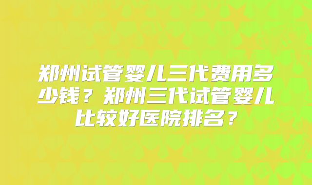 郑州试管婴儿三代费用多少钱?郑州三代试管婴儿比较好医院排名?