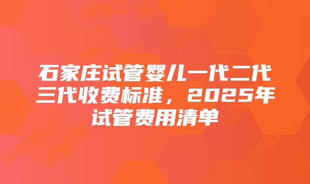 石家庄试管婴儿一代二代三代收费标准，2025年试管费用清单