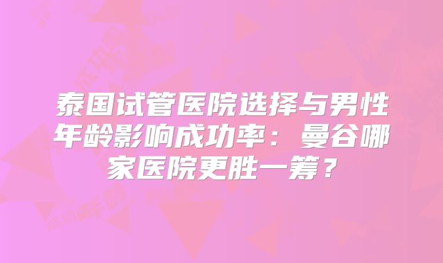 泰国试管医院选择与男性年龄影响成功率:曼谷哪家医院更胜一筹?