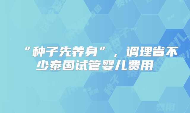 “种子先养身”,调理省不少泰国试管婴儿费用