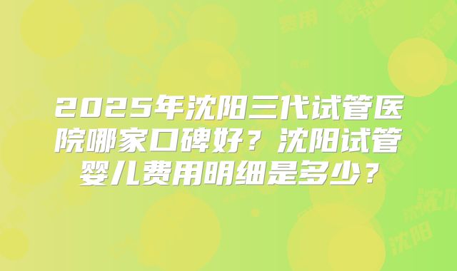 2025年沈阳三代试管医院哪家口碑好?沈阳试管婴儿费用明细是多少?