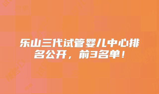 乐山三代试管婴儿中心排名公开,前3名单!