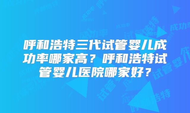 呼和浩特三代试管婴儿成功率哪家高?呼和浩特试管婴儿医院哪家好?