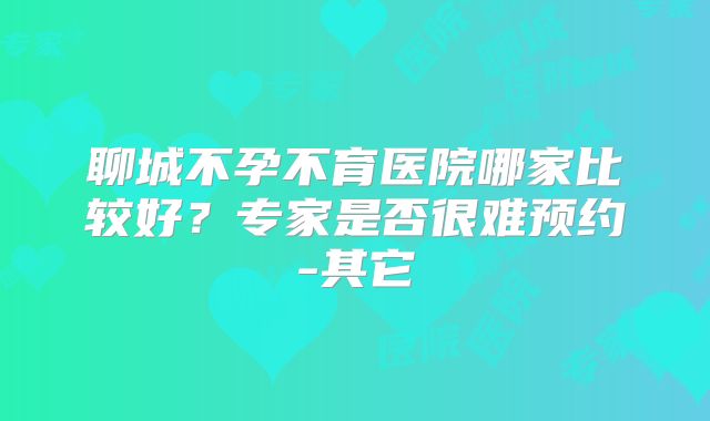 聊城不孕不育医院哪家比较好?专家是否很难预约-其它