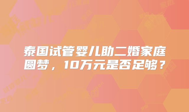 泰国试管婴儿助二婚家庭圆梦,10万元是否足够?