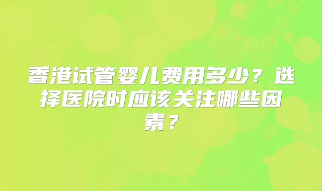香港试管婴儿费用多少?选择医院时应该关注哪些因素?