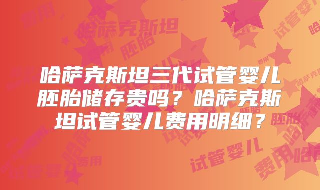 哈萨克斯坦三代试管婴儿胚胎储存贵吗？哈萨克斯坦试管婴儿费用明细？