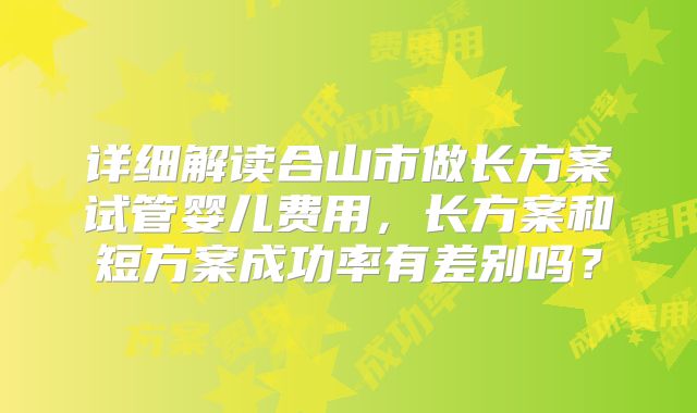 详细解读合山市做长方案试管婴儿费用，长方案和短方案成功率有差别吗？